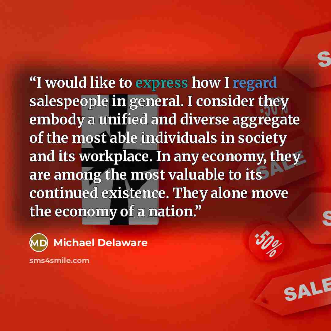 “I would like to express how I regard salespeople in general. I consider they embody a unified and diverse aggregate of the most able individuals in society and its workplace. In any economy, they are among the most valuable to its continued existence. They alone move the economy of a nation.” quote by Michael Delaware