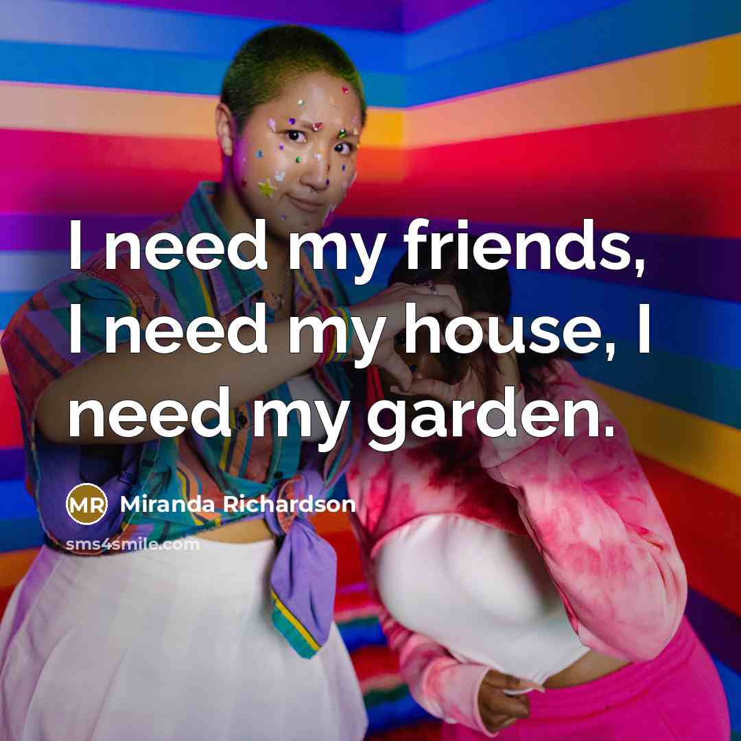 “I need my friends, I need my house, I need…” quote by Miranda Richardson