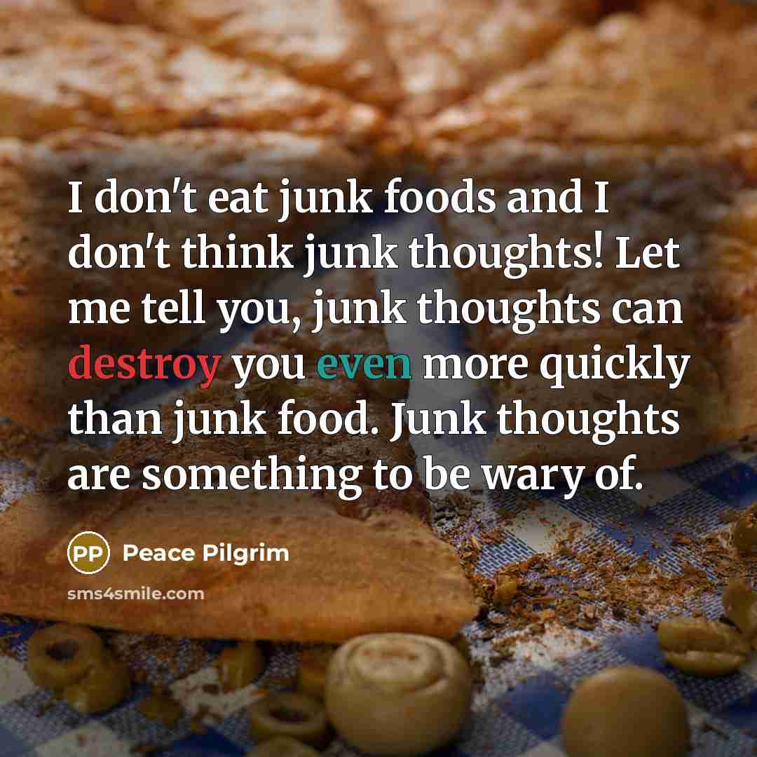 “I don't eat junk foods and I don't think junk thoughts! Let me tell you, junk thoughts can destroy you even more quickly than junk food. Junk thoughts are something to be wary of.” quote by Peace Pilgrim