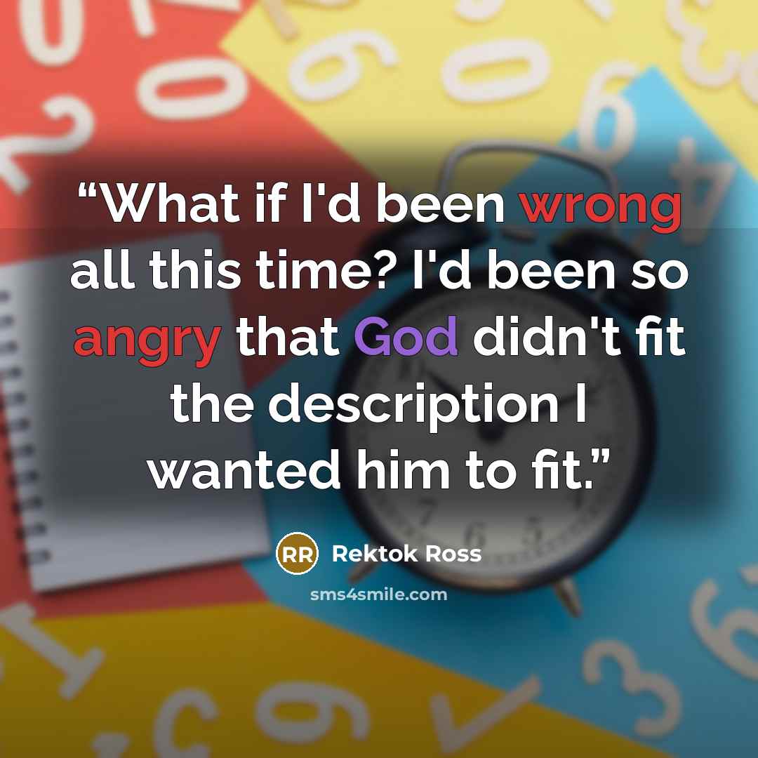 “What if I'd been wrong all this time? I'd been so angry that God didn't fit the description I wanted him to fit.” quote by Rektok Ross