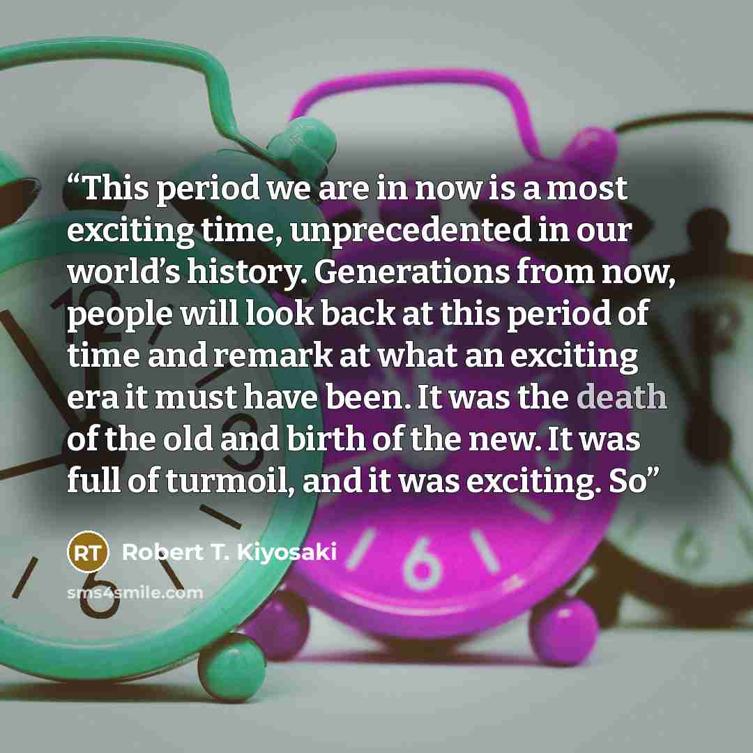 “This period we are in now is a most exciting time, unprecedented in our world’s history. Generations from now, people will look back at this period of time and remark at what an exciting era it must have been. It was the death of the old and birth of the new. It was full of turmoil, and it was…” quote by Robert T. Kiyosaki