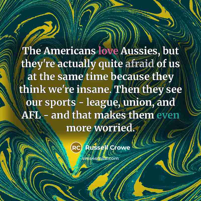 “The Americans love Aussies, but they're actually quite afraid of us at the same time because they think we're insane. Then they see our sports - league, union, and AFL - and that makes them even more worried.” quote by Russell Crowe
