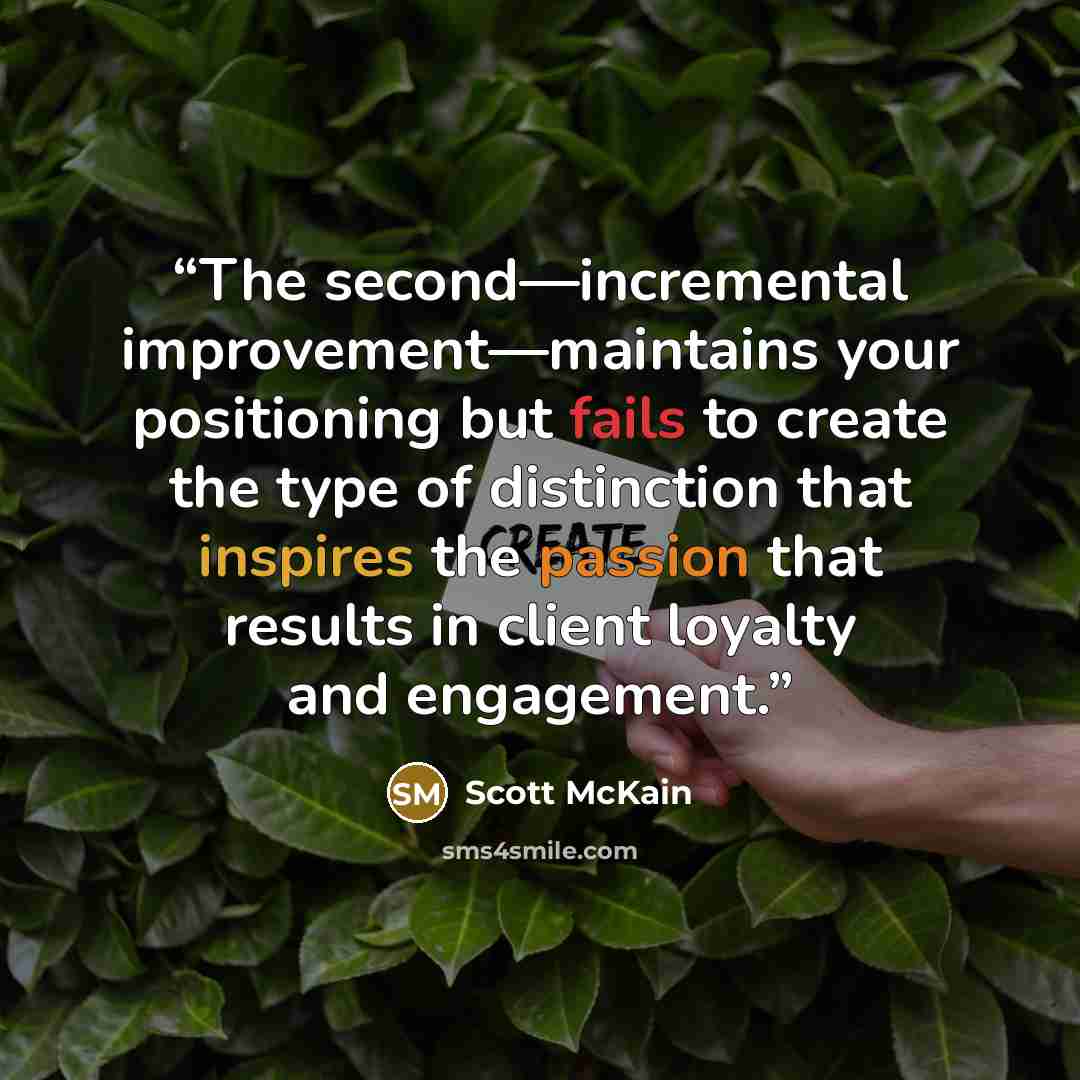 “The second—incremental improvement—maintains your positioning but fails to create the type of distinction that inspires the passion that results in client loyalty and engagement.” quote by Scott McKain