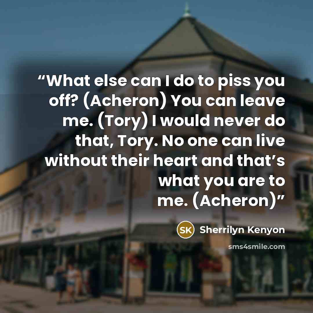 “What else can I do to piss you off? (Acheron) You can leave me. (Tory) I would never do that, Tory. No one can live without their heart and that’s what you are to me. (Acheron)” quote by Sherrilyn Kenyon