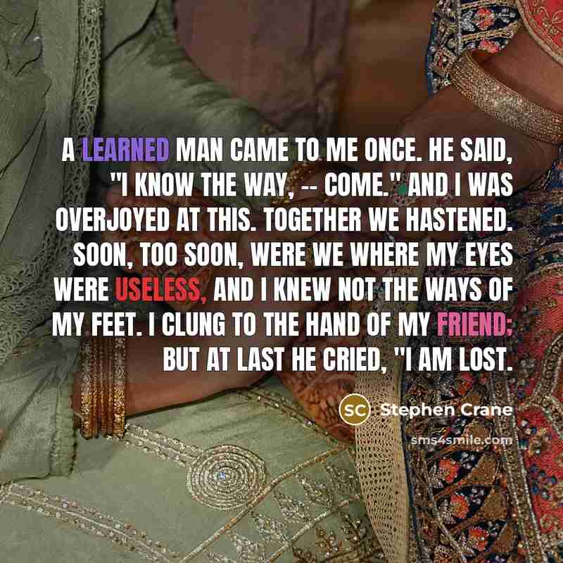“A learned man came to me once. He said, "I know the way, -- come." And I was overjoyed at this. Together we hastened. Soon, too soon, were we Where my eyes were useless, And I knew not the ways of my feet. I clung to the hand of my friend; But at last he cried, "I am lost.” quote by Stephen Crane