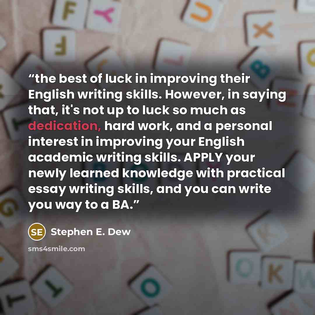 “the best of luck in improving their English writing skills. However, in saying that, it's not up to luck so much as dedication, hard work, and a personal interest in improving your English academic writing skills. APPLY your newly learned knowledge with practical essay writing skills, and you can…” quote by Stephen E. Dew