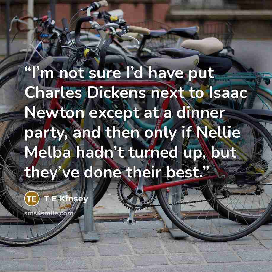 “I’m not sure I’d have put Charles Dickens next to Isaac Newton except at a dinner party, and then only if Nellie Melba hadn’t turned up, but they’ve done their best.” quote by T E Kinsey