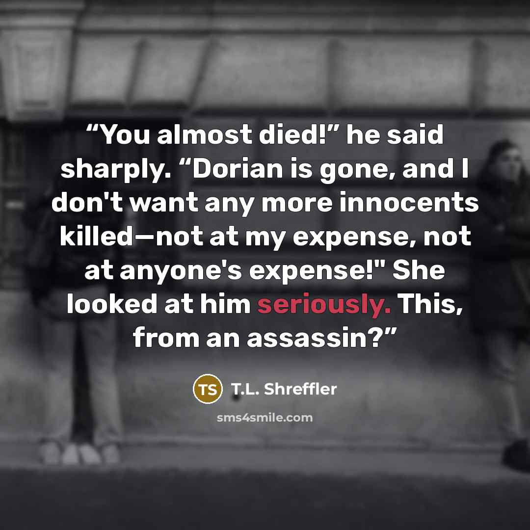 “You almost died!” he said sharply. “Dorian is gone, and I don't want any more innocents killed—not at my expense, not at anyone's expense!" She looked at him seriously. This, from an assassin?” quote by T.L. Shreffler