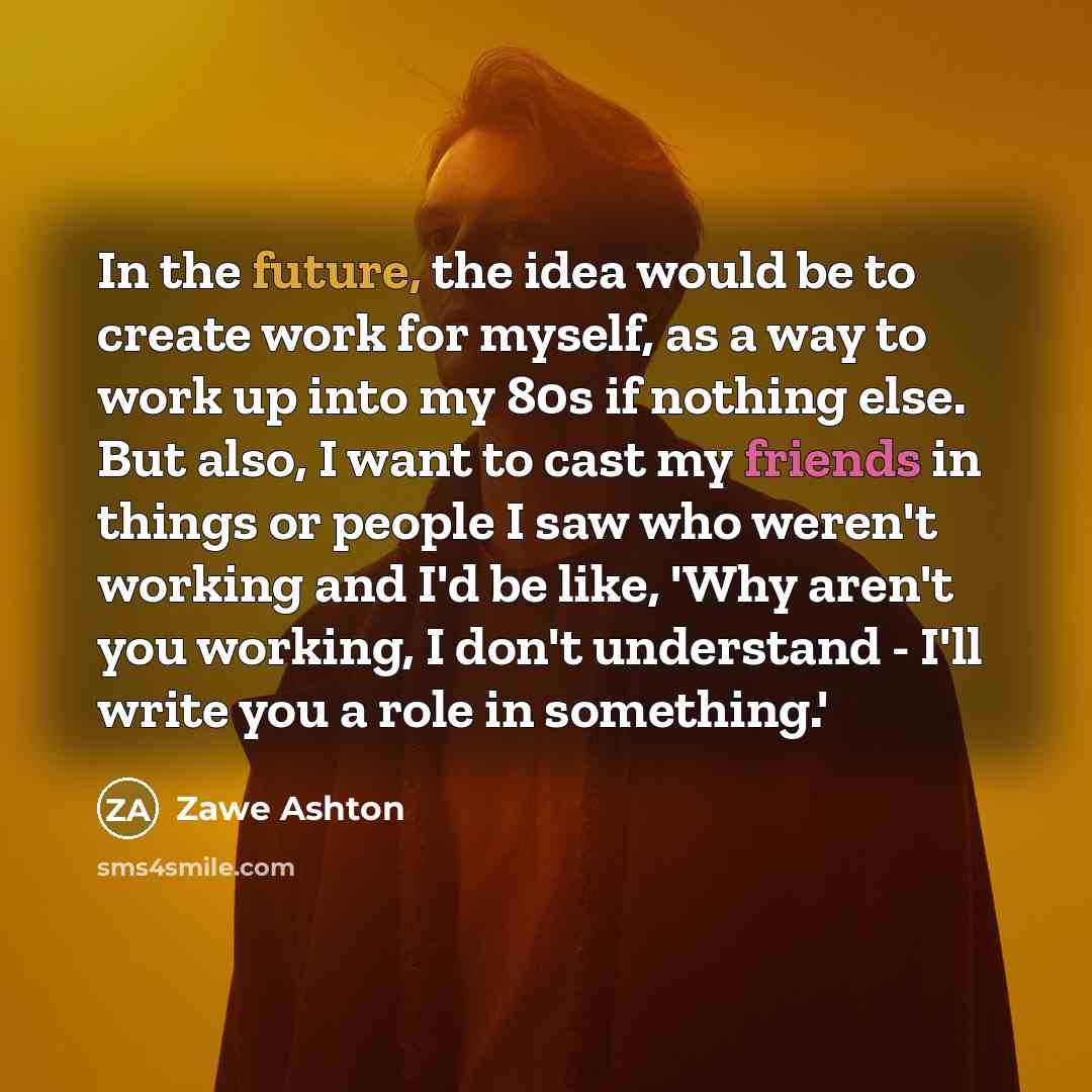 “In the future, the idea would be to create work for myself, as a way to work up into my 80s if nothing else. But also, I want to cast my friends in things or people I saw who weren't working and I'd be like, 'Why aren't you working, I don't understand - I'll write you a role in something.'” quote by Zawe Ashton