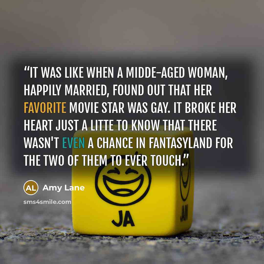 “It was like when a midde-aged woman, happily married, found out that her favorite movie star was gay. It broke her heart just a litte to know that there wasn't even a chance in fantasyland for the two of them to ever touch.” quote by Amy Lane