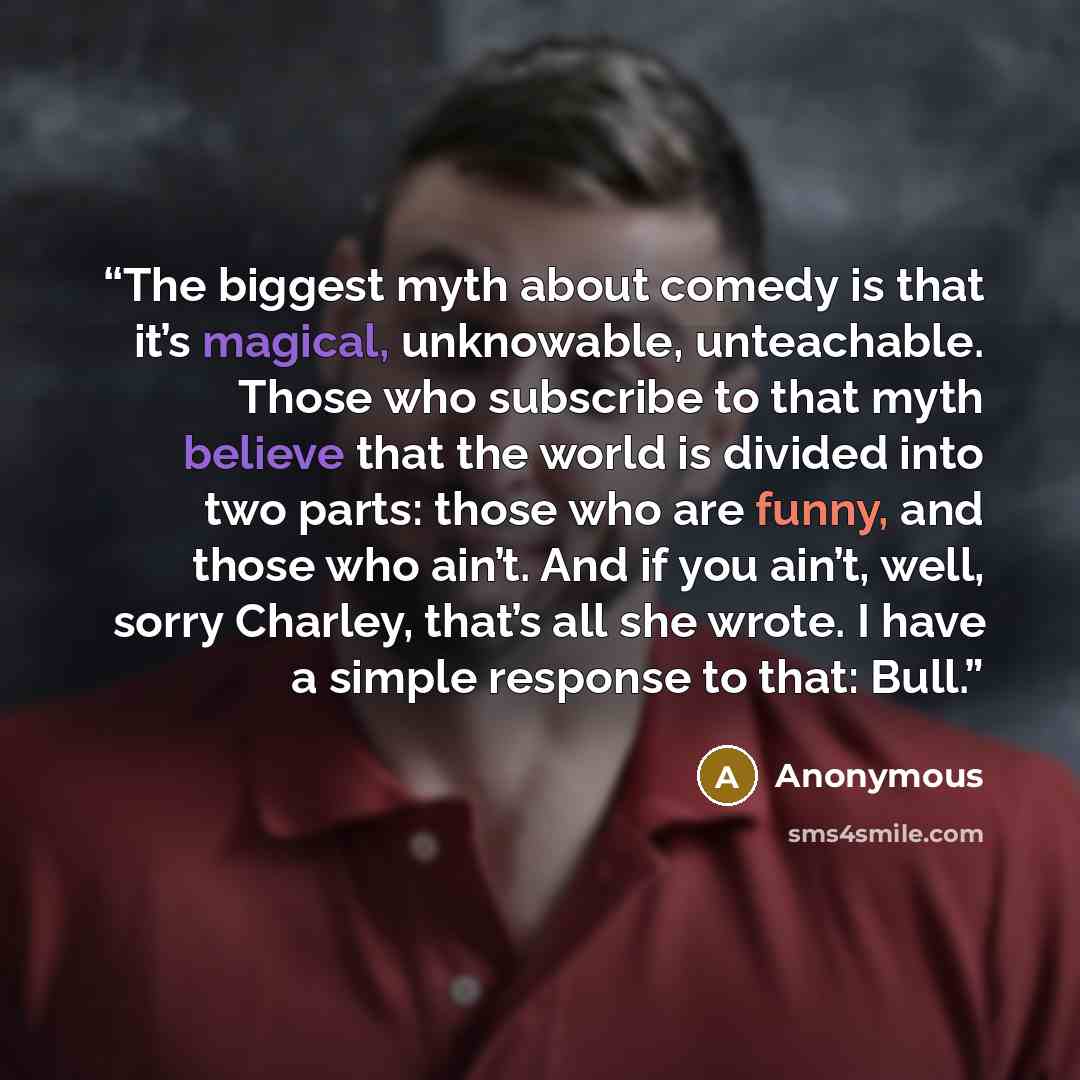 “The biggest myth about comedy is that it’s magical, unknowable, unteachable. Those who subscribe to that myth believe that the world is divided into two parts: those who are funny, and those who ain’t. And if you ain’t, well, sorry Charley, that’s all she wrote. I have a simple response to that…” quote by Anonymous