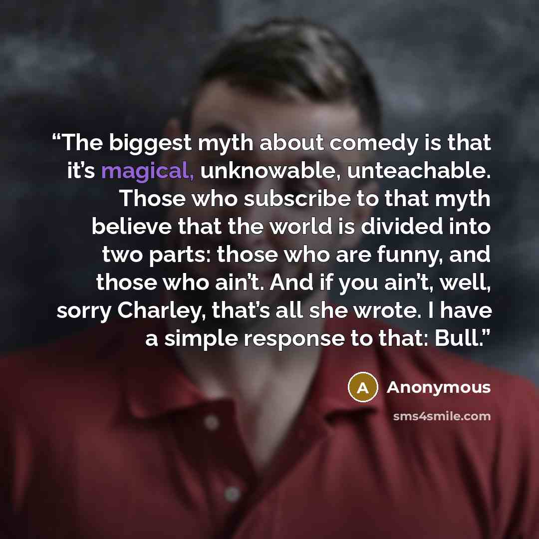 “The biggest myth about comedy is that it’s magical, unknowable, unteachable. Those who subscribe to that myth believe that the world is divided into two parts: those who are funny, and those who ain’t. And if you ain’t, well, sorry Charley, that’s all she wrote. I have a simple response to that…” quote by Anonymous