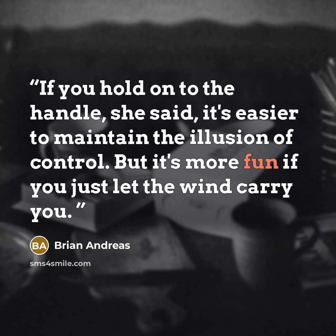 “If you hold on to the handle, she said, it's easier to maintain the illusion of control. But it's more fun if you just let the wind carry you.” quote by Brian Andreas