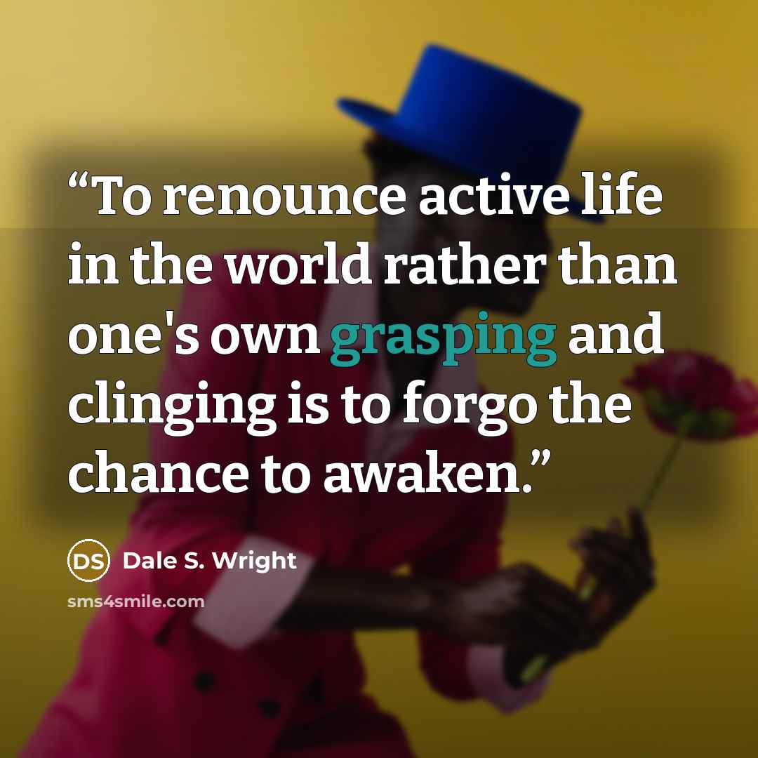 “To renounce active life in the world rather than one's own grasping and clinging is to forgo the chance to awaken.” quote by Dale S. Wright