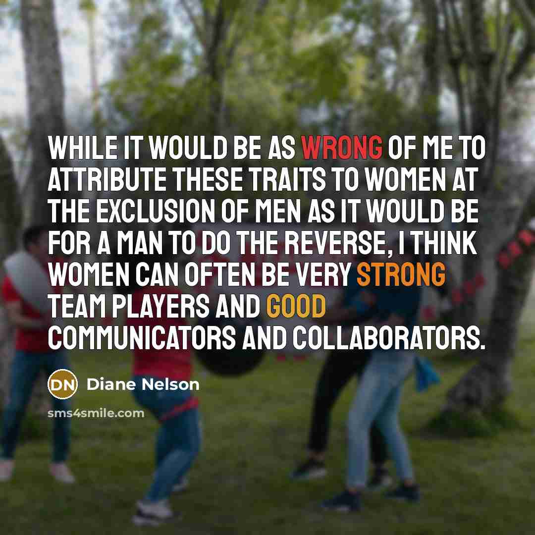 “While it would be as wrong of me to attribute these traits to women at the exclusion of men as it would be for a man to do the reverse, I think women can often be very strong team players and good communicators and collaborators.” quote by Diane Nelson