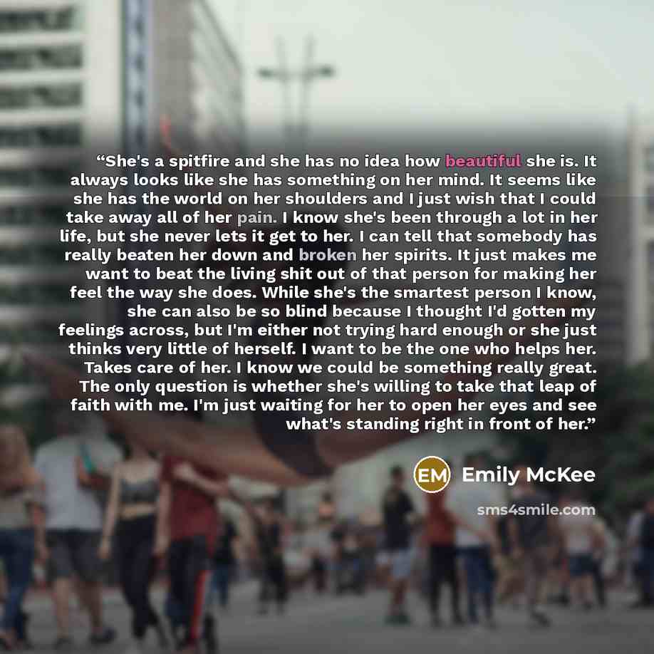“She's a spitfire and she has no idea how beautiful she is. It always looks like she has something on her mind. It seems like she has the world on her shoulders and I just wish that I could take away all of her pain. I know she's been through a lot in her life, but she never lets it get to her. I…” quote by Emily McKee