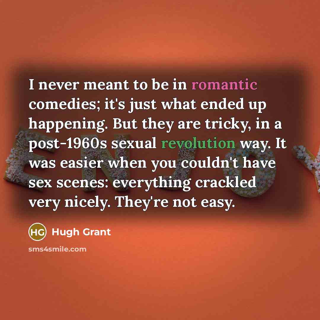 “I never meant to be in romantic comedies; it's just what ended up happening. But they are tricky, in a post-1960s sexual revolution way. It was easier when you couldn't have sex scenes: everything crackled very nicely. They're not easy.” quote by Hugh Grant