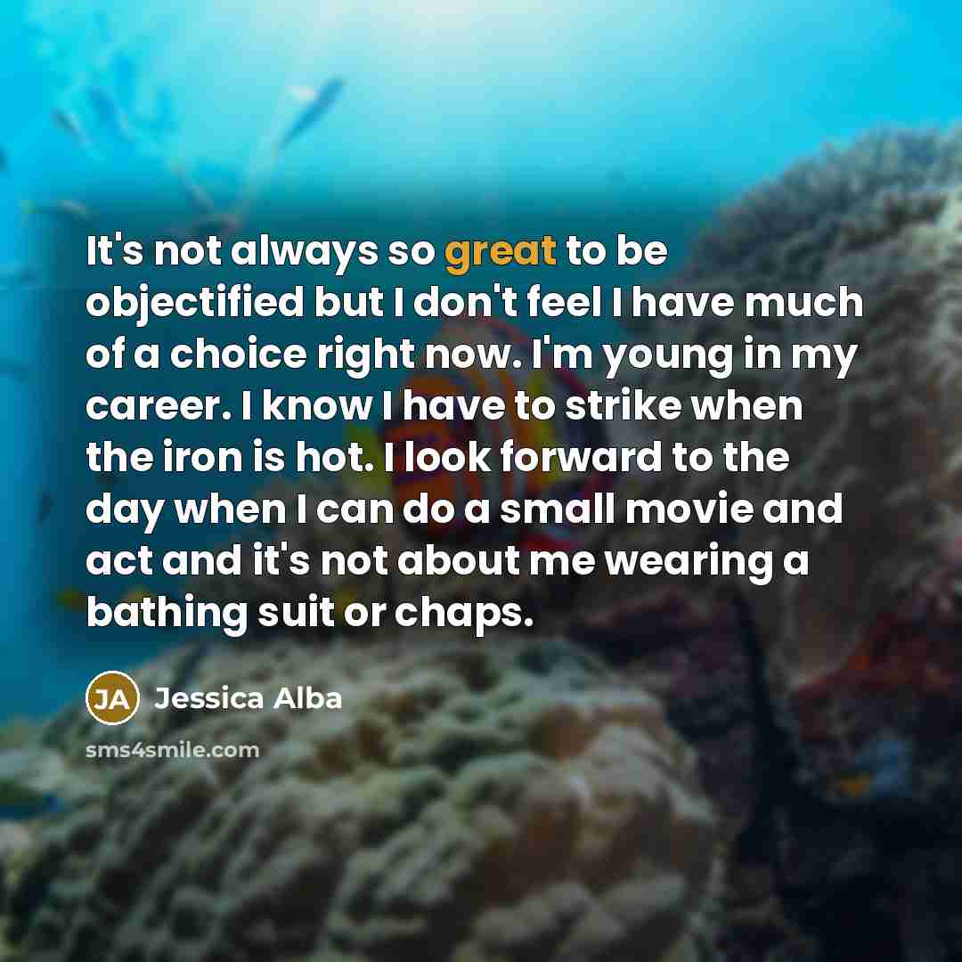 “It's not always so great to be objectified but I don't feel I have much of a choice right now. I'm young in my career. I know I have to strike when the iron is hot. I look forward to the day when I can do a small movie and act and it's not about me wearing a bathing suit or chaps.” quote by Jessica Alba