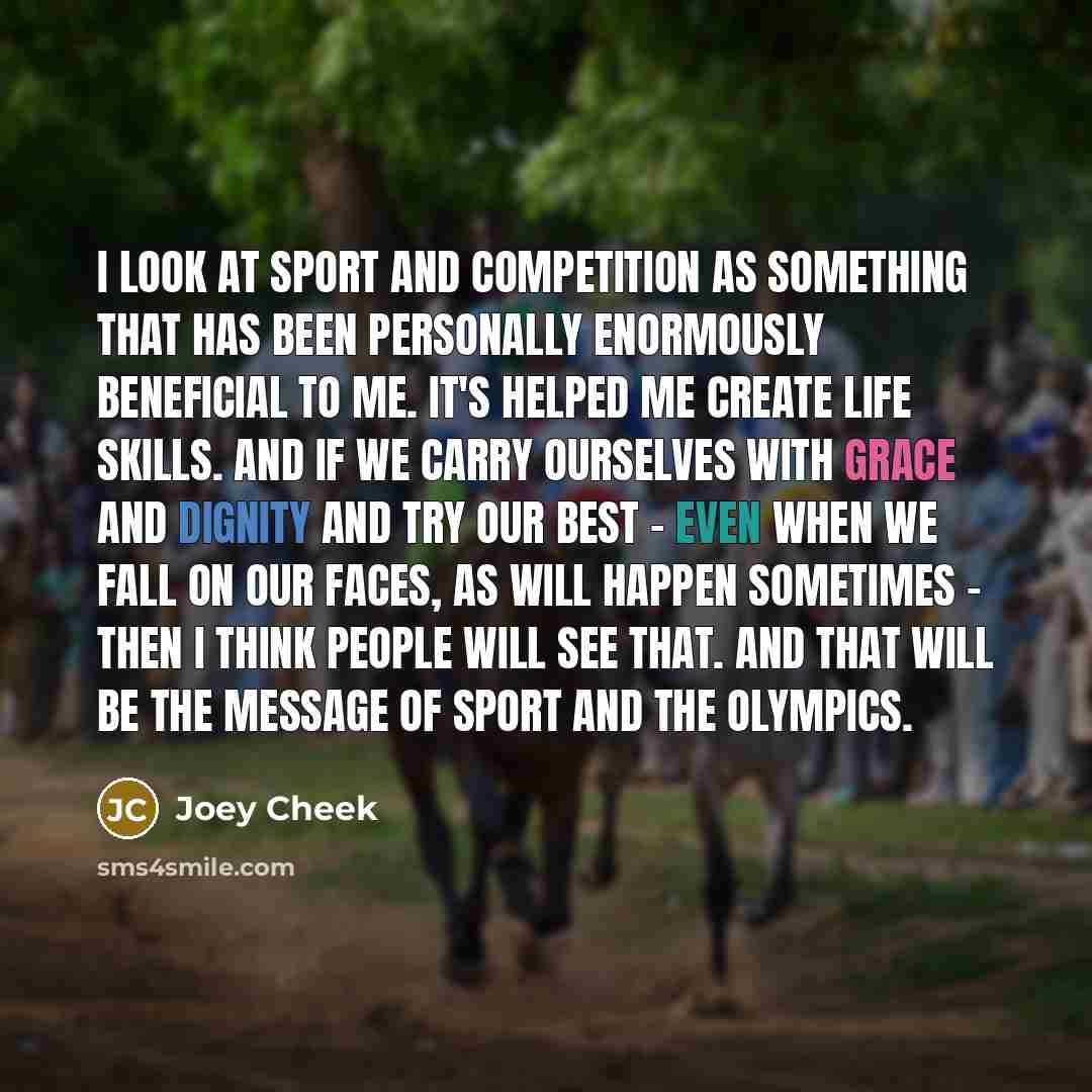 “I look at sport and competition as something that has been personally enormously beneficial to me. It's helped me create life skills. And if we carry ourselves with grace and dignity and try our best - even when we fall on our faces, as will happen sometimes - then I think people will see that…” quote by Joey Cheek