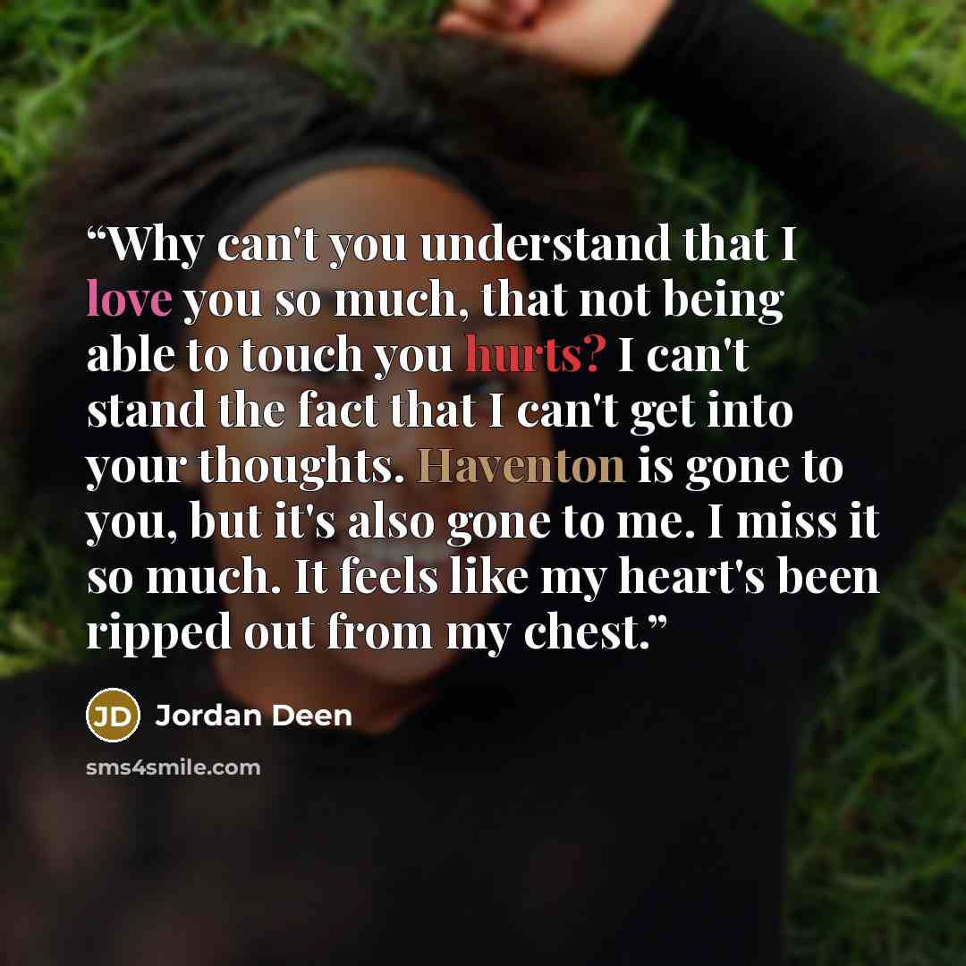 “Why can't you understand that I love you so much, that not being able to touch you hurts? I can't stand the fact that I can't get into your thoughts. Haventon is gone to you, but it's also gone to me. I miss it so much. It feels like my heart's been ripped out from my chest.” quote by Jordan Deen