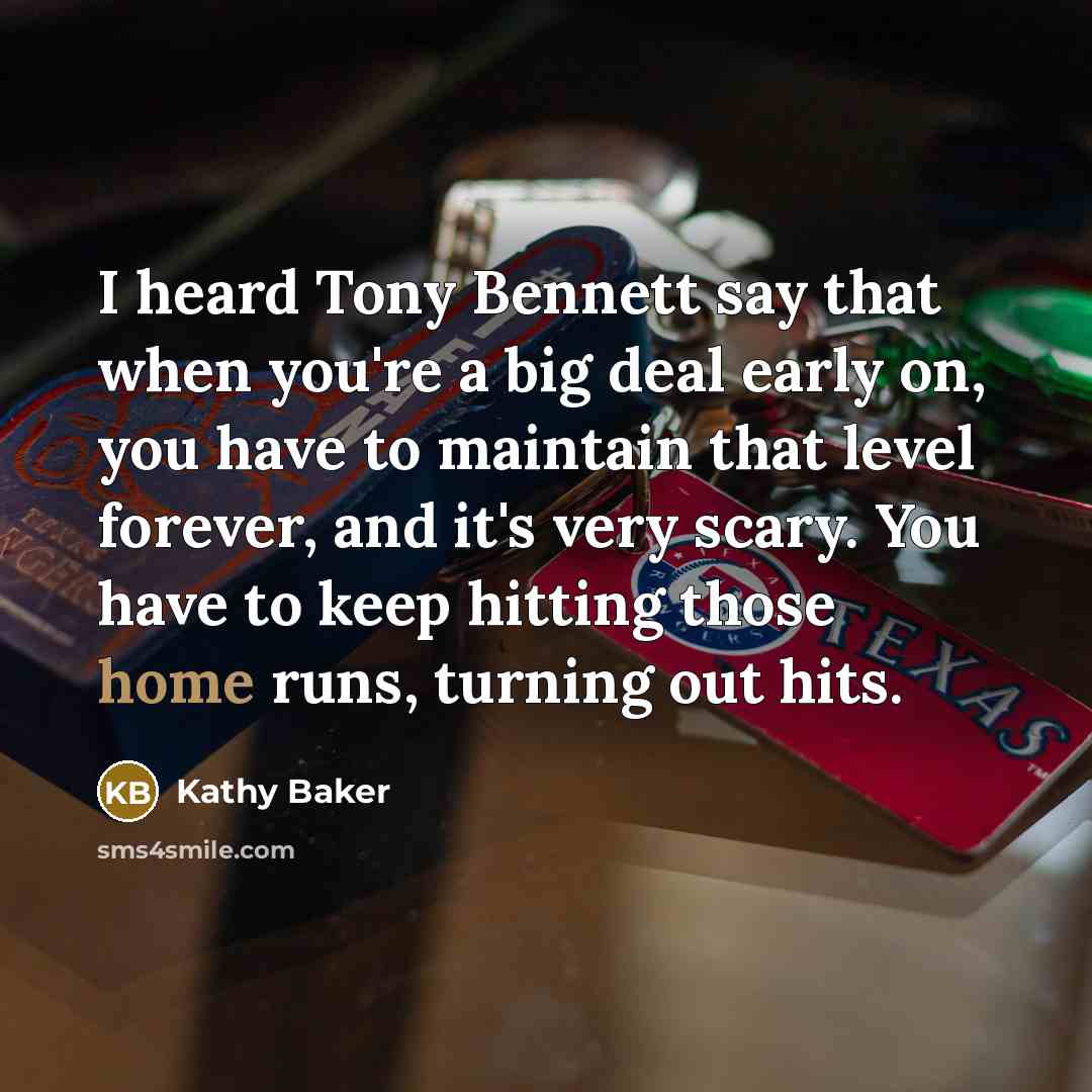 “I heard Tony Bennett say that when you're a big deal early on, you have to maintain that level forever, and it's very scary. You have to keep hitting those home runs, turning out hits.” quote by Kathy Baker