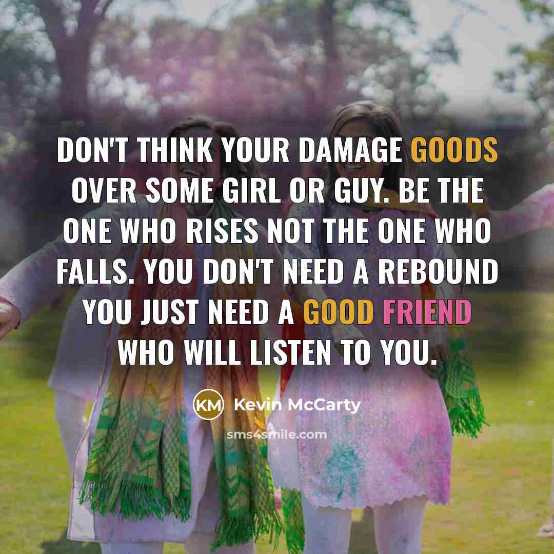 “Don't think your damage goods over some girl or guy. Be the one who rises not the one who falls. You don't need a rebound you just need a good friend who will listen to you.” quote by Kevin McCarty