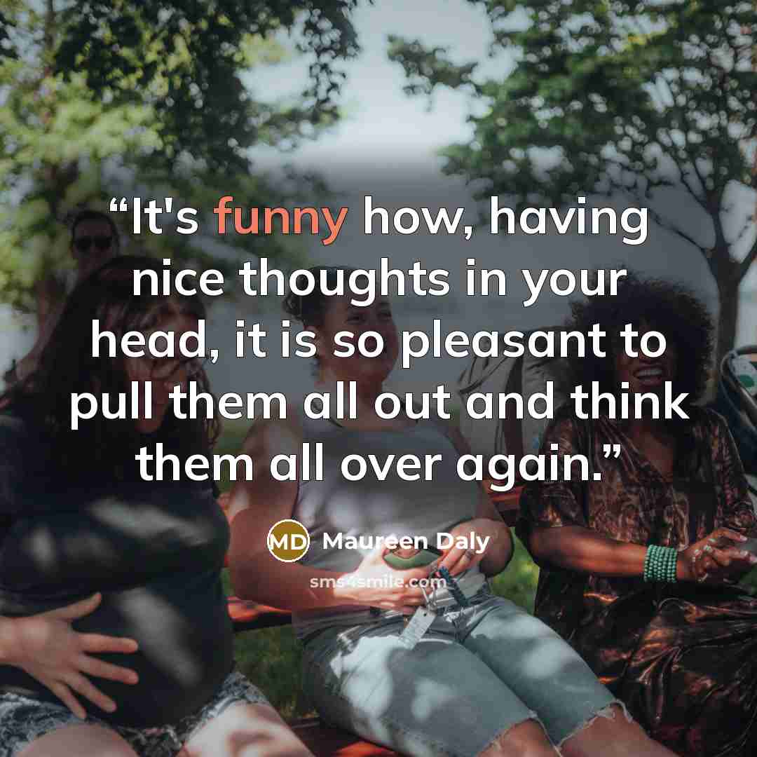 “It's funny how, having nice thoughts in your head, it is so pleasant to pull them all out and think them all over again.” quote by Maureen Daly