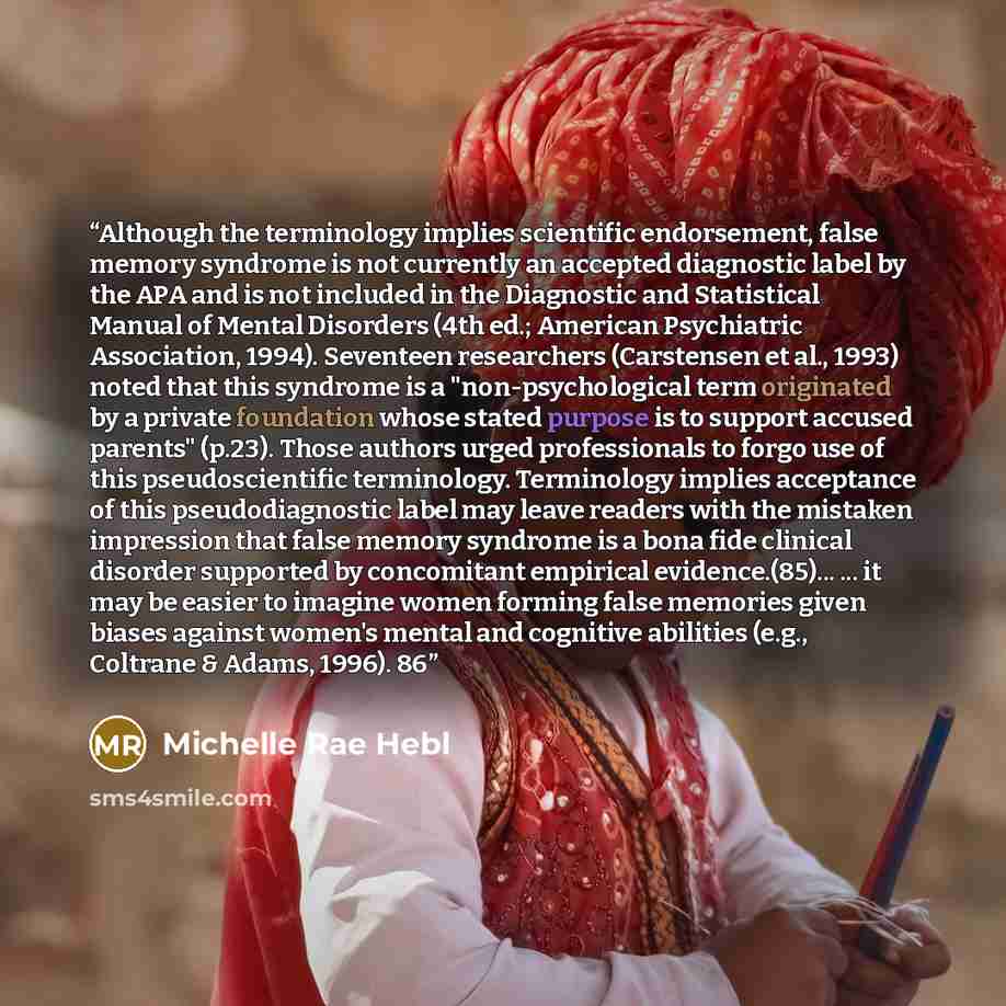 “Although the terminology implies scientific endorsement, false memory syndrome is not currently an accepted diagnostic label by the APA and is not included in the Diagnostic and Statistical Manual of Mental Disorders (4th ed.; American Psychiatric Association, 1994). Seventeen researchers…” quote by Michelle Rae Hebl