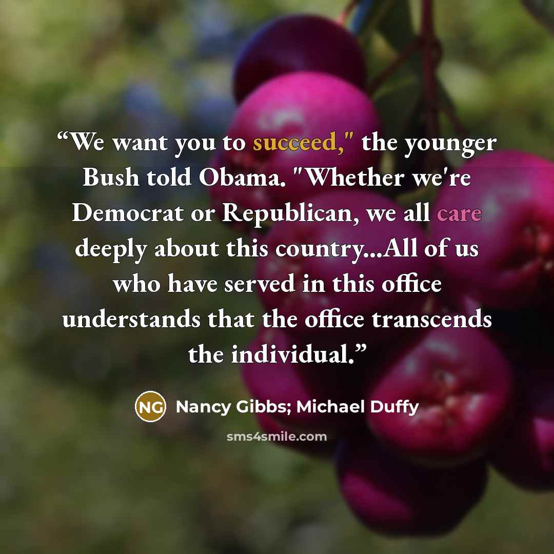 “We want you to succeed," the younger Bush told Obama. "Whether we're Democrat or Republican, we all care deeply about this country...All of us who have served in this office understands that the office transcends the individual.” quote by Nancy Gibbs; Michael Duffy
