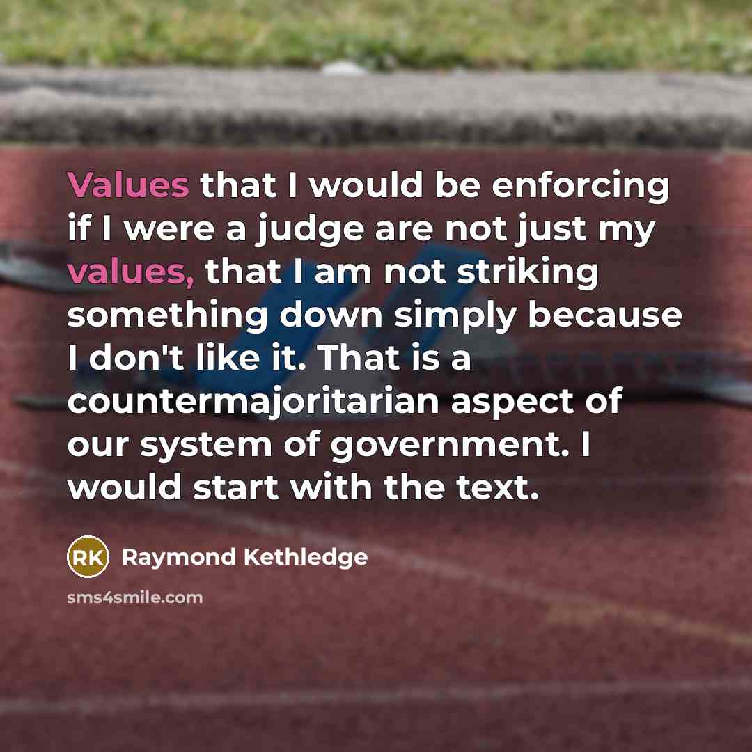 “Values that I would be enforcing if I were a judge are not just my values, that I am not striking something down simply because I don't like it. That is a countermajoritarian aspect of our system of government. I would start with the text.” quote by Raymond Kethledge