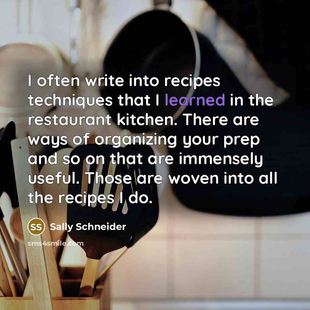 “I often write into recipes techniques that I learned in the restaurant kitchen. There are ways of organizing your prep and so on that are immensely useful. Those are woven into all the recipes I do.” quote by Sally Schneider