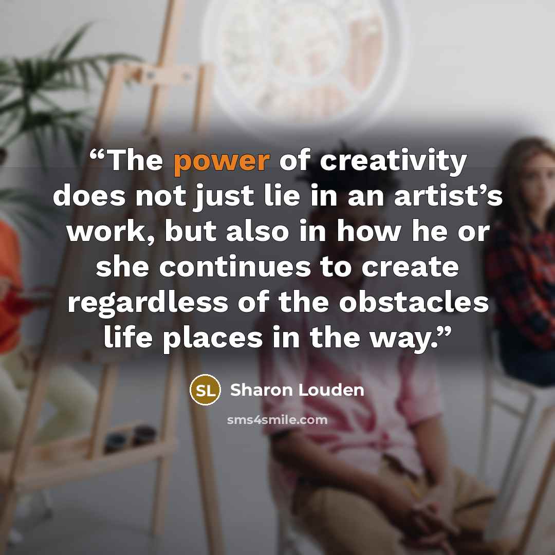 “The power of creativity does not just lie in an artist’s work, but also in how he or she continues to create regardless of the obstacles life places in the way.” quote by Sharon Louden