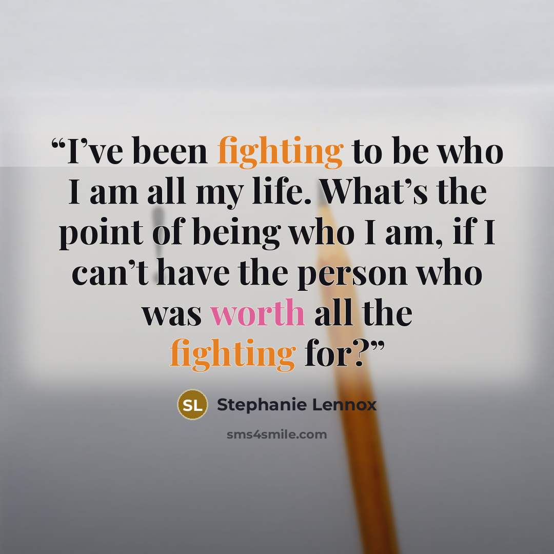 “I’ve been fighting to be who I am all my life. What’s the point of being who I am, if I can’t have the person who was worth all the fighting for?” quote by Stephanie Lennox