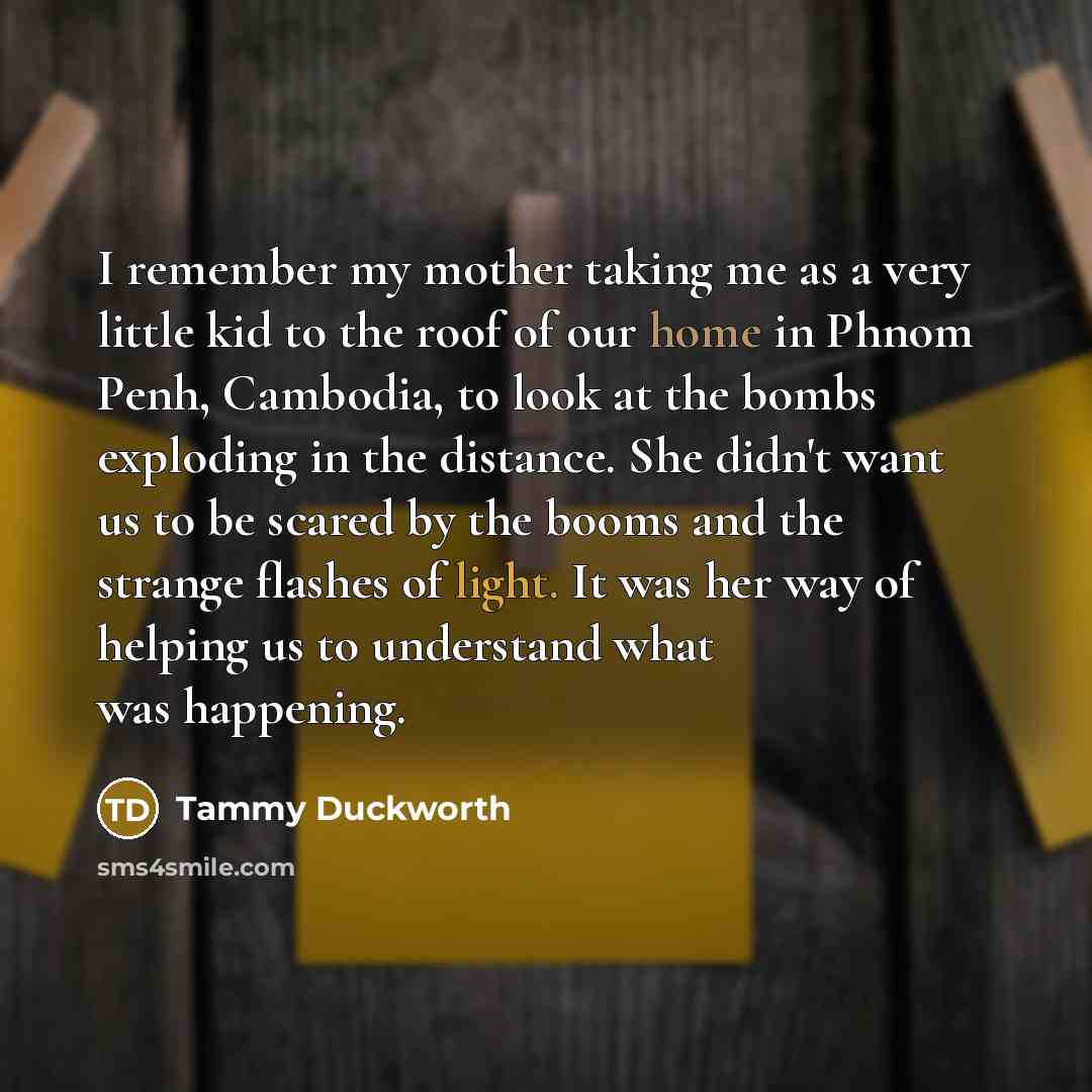 “I remember my mother taking me as a very little kid to the roof of our home in Phnom Penh, Cambodia, to look at the bombs exploding in the distance. She didn't want us to be scared by the booms and the strange flashes of light. It was her way of helping us to understand what was happening.” quote by Tammy Duckworth