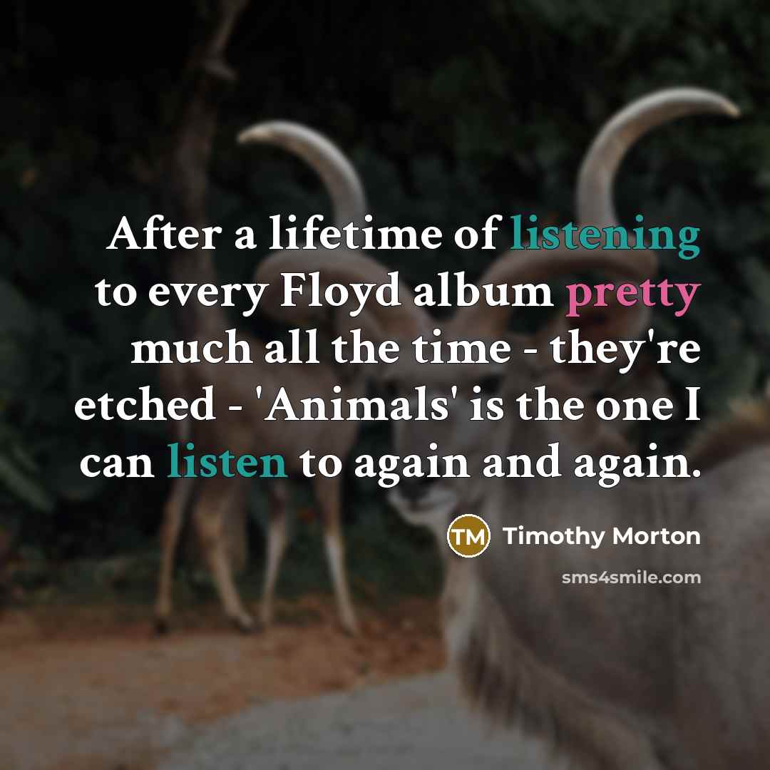 “After a lifetime of listening to every Floyd album pretty much all the time - they're etched - 'Animals' is the one I can listen to again and again.” quote by Timothy Morton