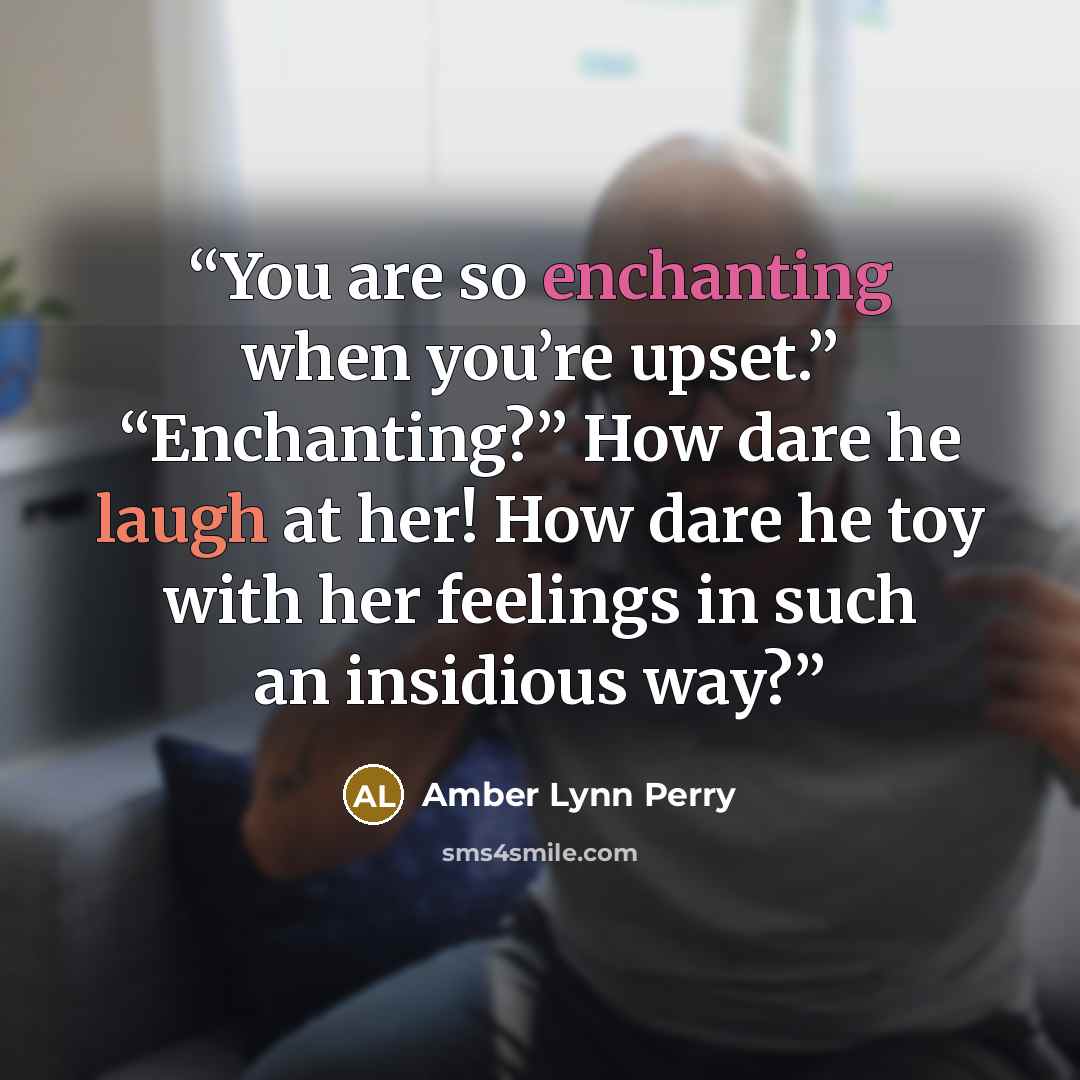 “You are so enchanting when you’re upset.” “Enchanting?” How dare he laugh at her! How dare he toy with her feelings in such an insidious way?” quote by Amber Lynn Perry