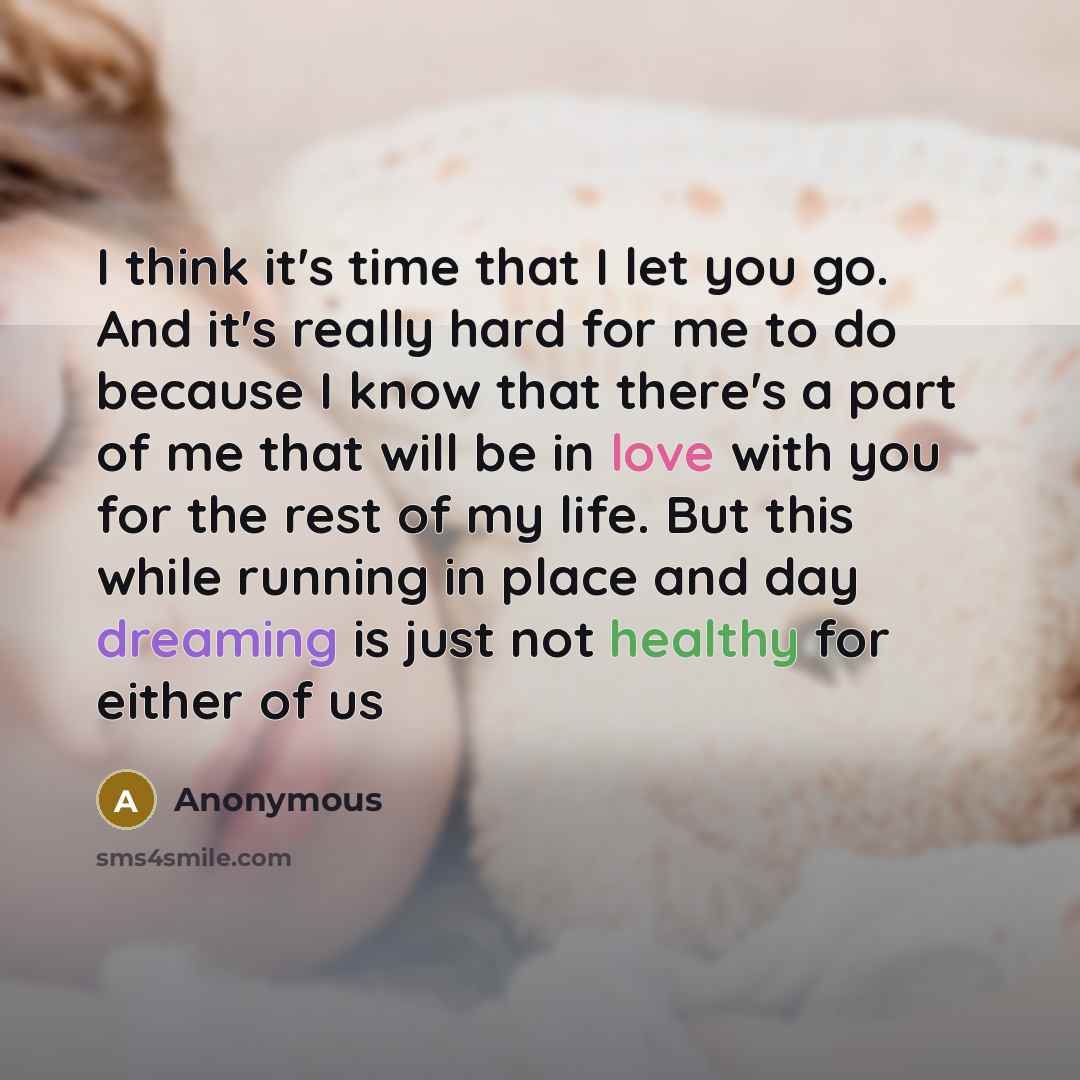 “I think it's time that I let you go. And it's really hard for me to do because I know that there's a part of me that will be in love with you for the rest of my life. But this while running in place and day dreaming is just not healthy for either of us” quote by Anonymous