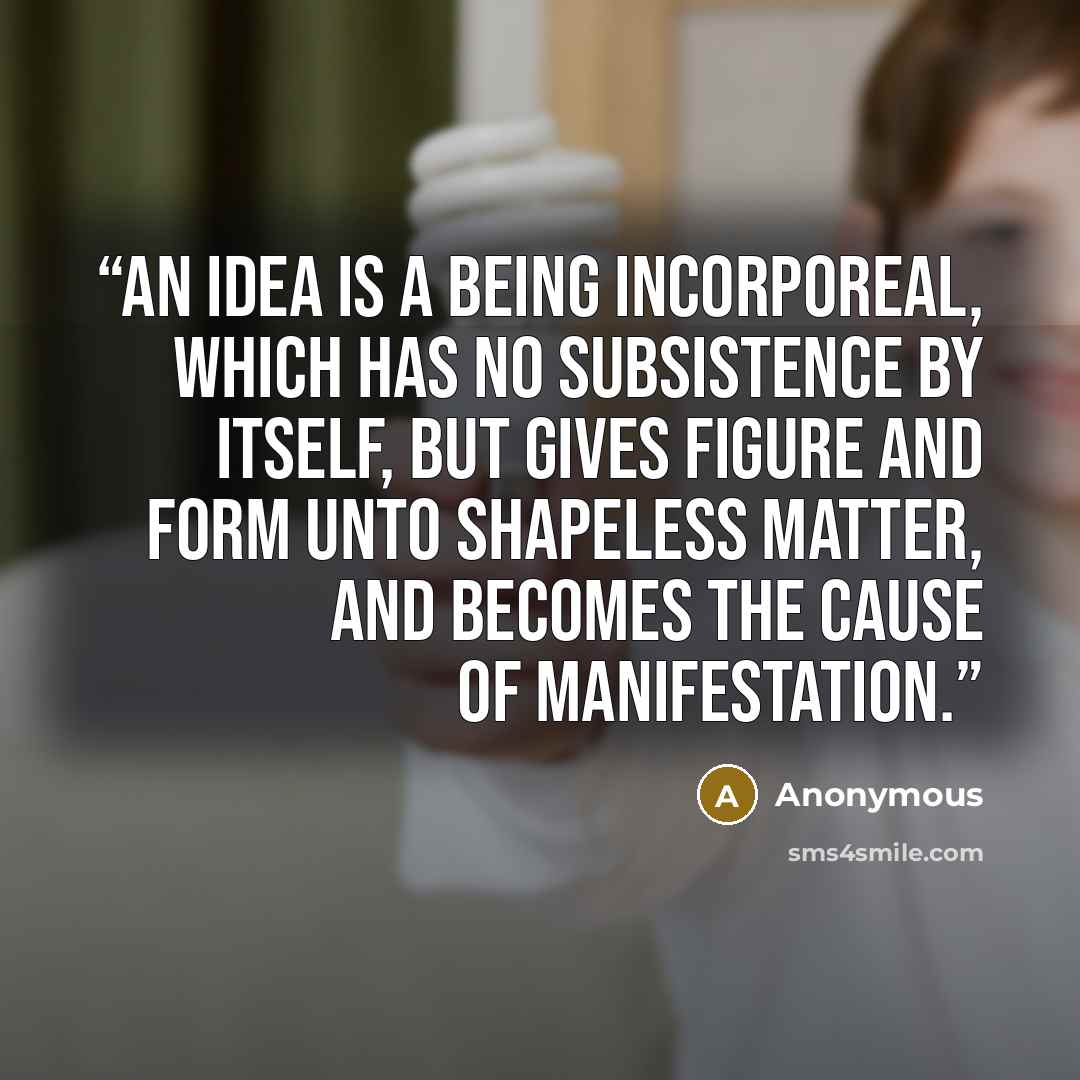 “An idea is a being incorporeal, which has no subsistence by itself, but gives figure and form unto shapeless matter, and becomes the cause of manifestation.” quote by Anonymous