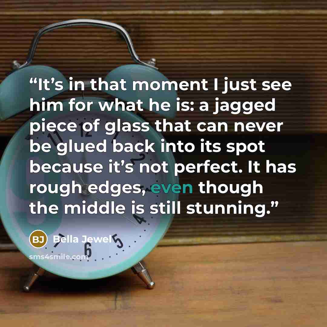 “It’s in that moment I just see him for what he is: a jagged piece of glass that can never be glued back into its spot because it’s not perfect. It has rough edges, even though the middle is still stunning.” quote by Bella Jewel