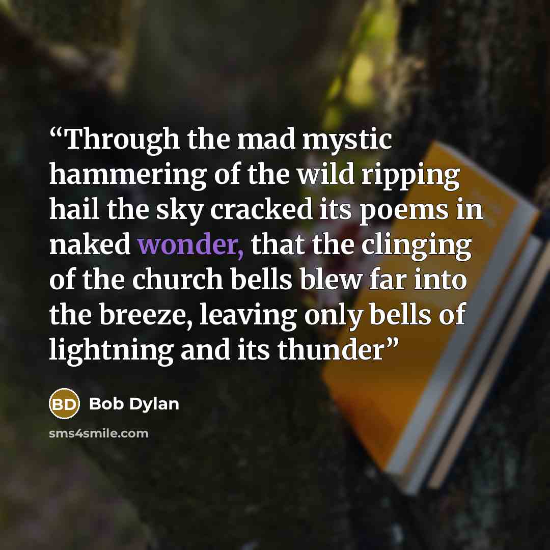 “Through the mad mystic hammering of the wild ripping hail the sky cracked its poems in naked wonder, that the clinging of the church bells blew far into the breeze, leaving only bells of lightning and its thunder” quote by Bob Dylan