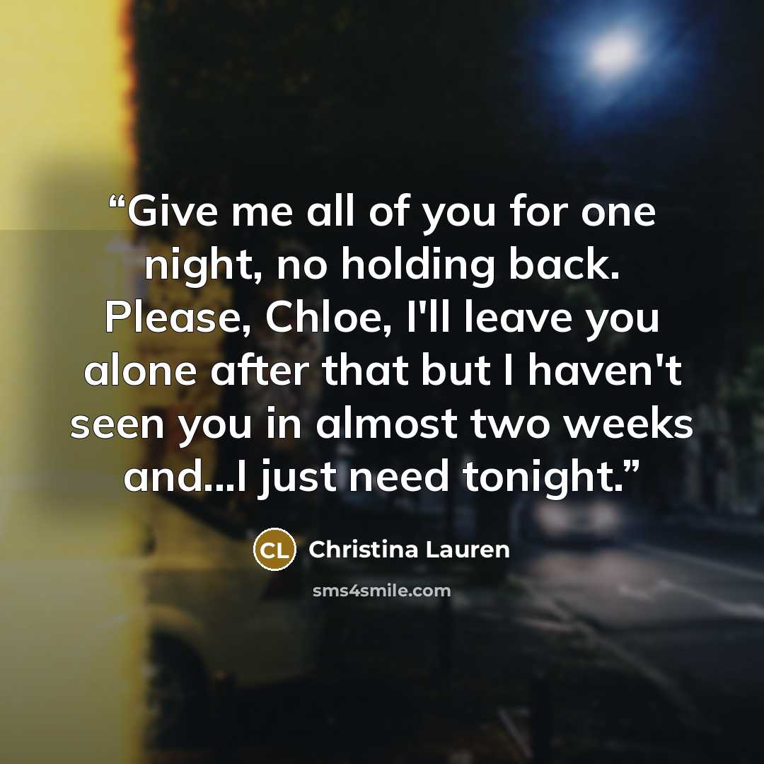 “Give me all of you for one night, no holding back. Please, Chloe, I'll leave you alone after that but I haven't seen you in almost two weeks and...I just need tonight.” quote by Christina Lauren