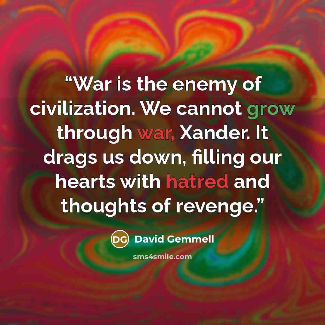 “War is the enemy of civilization. We cannot grow through war, Xander. It drags us down, filling our hearts with hatred and thoughts of revenge.” quote by David Gemmell