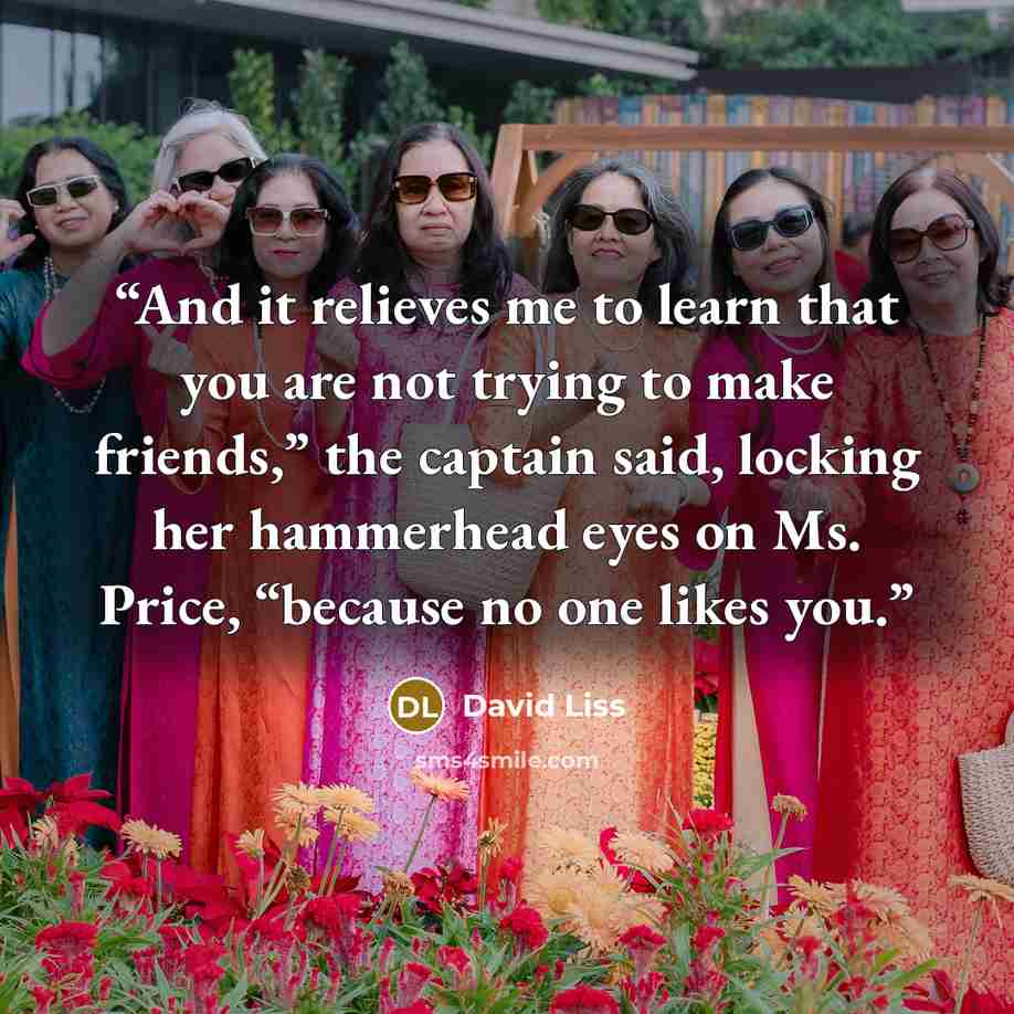 “And it relieves me to learn that you are not trying to make friends,” the captain said, locking her hammerhead eyes on Ms. Price, “because no one likes you.” quote by David Liss