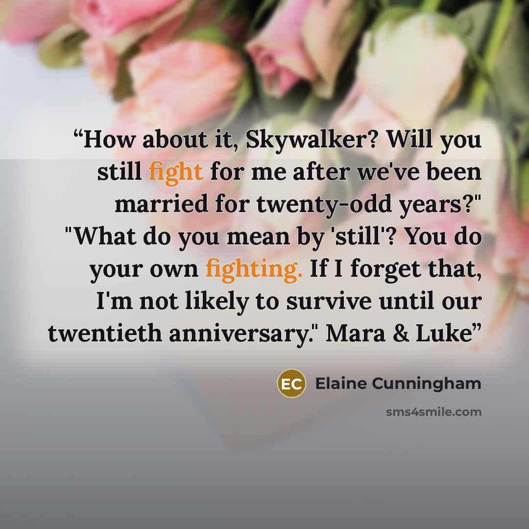 “How about it, Skywalker? Will you still fight for me after we've been married for twenty-odd years?" "What do you mean by 'still'? You do your own fighting. If I forget that, I'm not likely to survive until our twentieth anniversary." Mara & Luke” quote by Elaine Cunningham