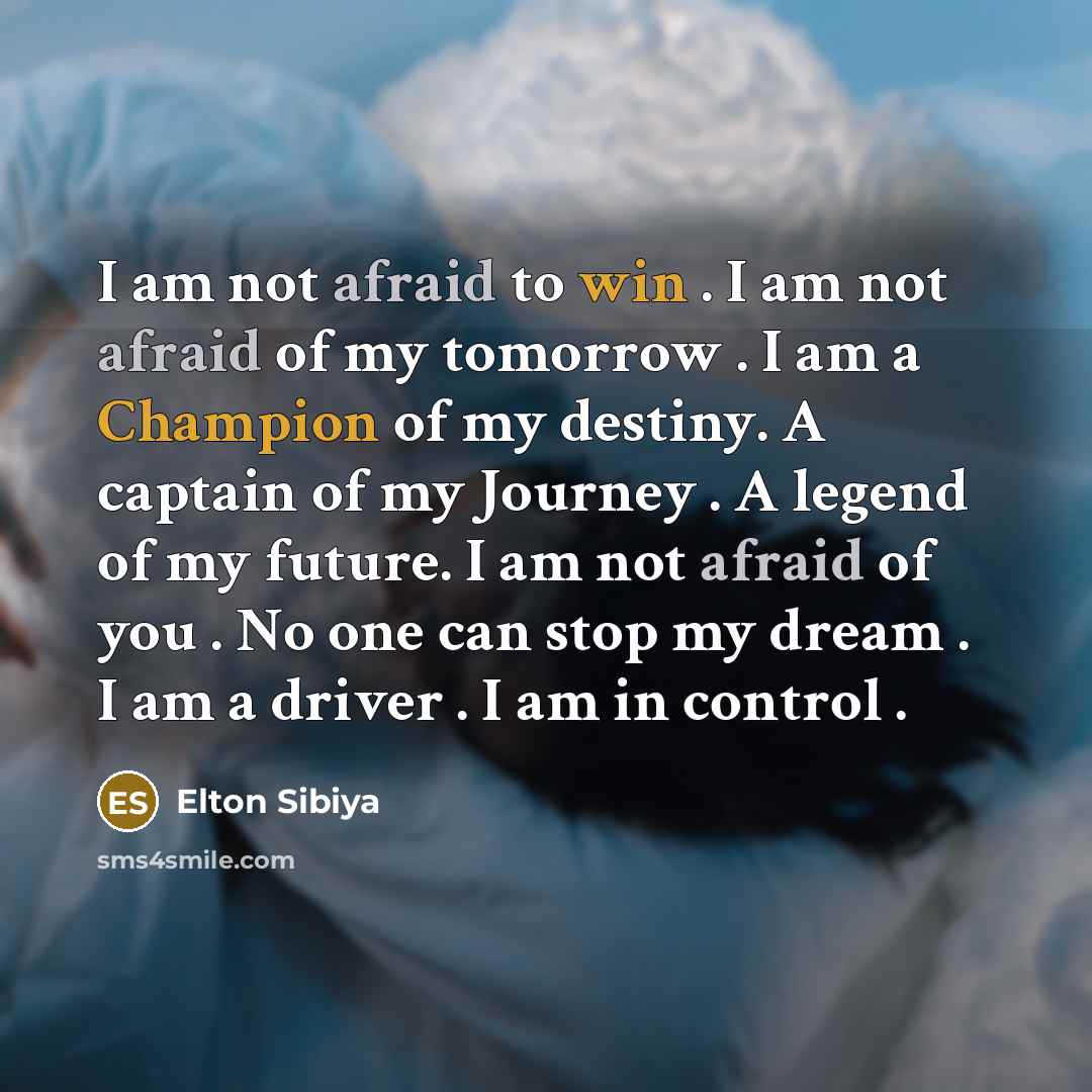 “I am not afraid to win . I am not afraid of my tomorrow . I am a Champion of my destiny. A captain of my Journey . A legend of my future. I am not afraid of you . No one can stop my dream . I am a driver . I am in control .” quote by Elton Sibiya