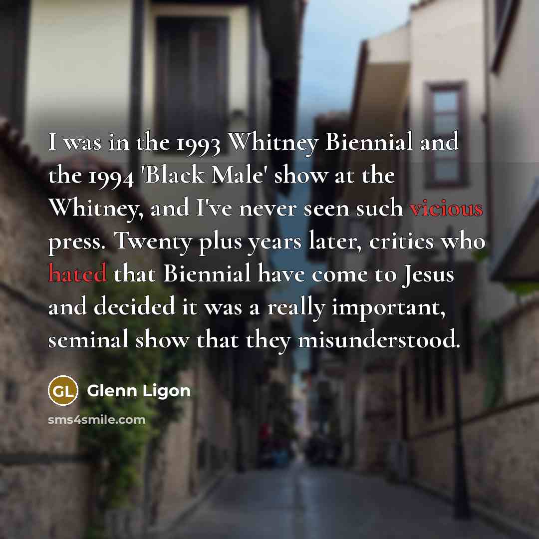 “I was in the 1993 Whitney Biennial and the 1994 'Black Male' show at the Whitney, and I've never seen such vicious press. Twenty plus years later, critics who hated that Biennial have come to Jesus and decided it was a really important, seminal show that they misunderstood.” quote by Glenn Ligon
