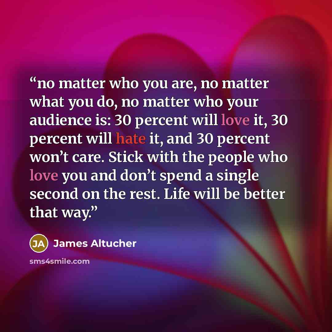 “no matter who you are, no matter what you do, no matter who your audience is: 30 percent will love it, 30 percent will hate it, and 30 percent won’t care. Stick with the people who love you and don’t spend a single second on the rest. Life will be better that way.” quote by James Altucher