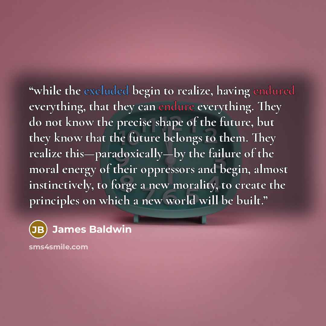 “while the excluded begin to realize, having endured everything, that they can endure everything. They do not know the precise shape of the future, but they know that the future belongs to them. They realize this—paradoxically—by the failure of the moral energy of their oppressors and begin, almost…” quote by James Baldwin
