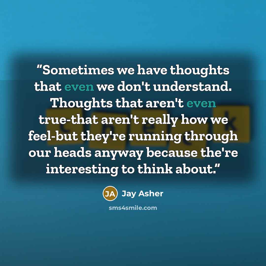 “Sometimes we have thoughts that even we don't understand. Thoughts that aren't even true-that aren't really how we feel-but they're running through our heads anyway because the're interesting to think about.” quote by Jay Asher