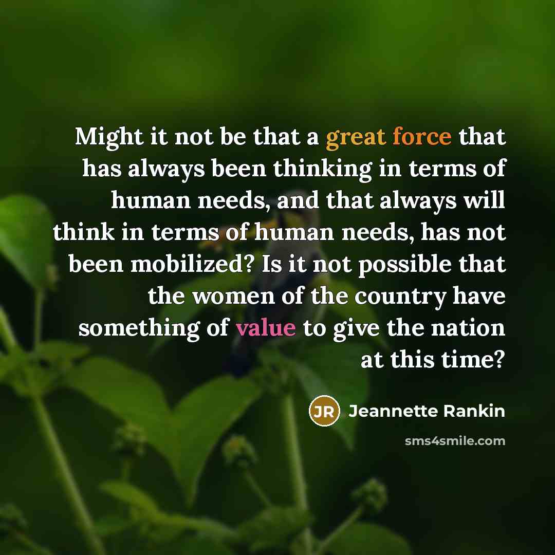 “Might it not be that a great force that has always been thinking in terms of human needs, and that always will think in terms of human needs, has not been mobilized? Is it not possible that the women of the country have something of value to give the nation at this time?” quote by Jeannette Rankin